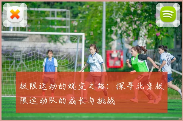 极限运动的蜕变之路：探寻北京极限运动队的成长与挑战