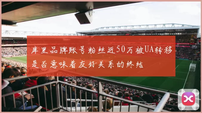 库里品牌账号粉丝近50万被UA转移是否意味着友好关系的终结