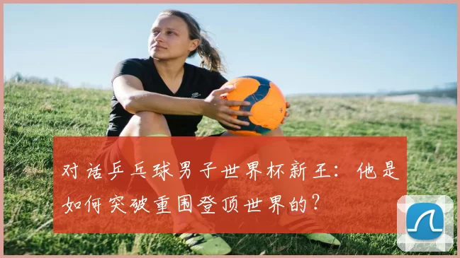 对话乒乓球男子世界杯新王：他是如何突破重围登顶世界的？