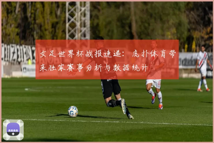 女足世界杯战报速递:虎扑体育带来独家赛事分析与数据统计