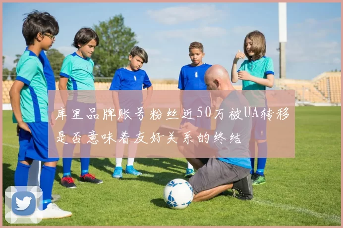 库里品牌账号粉丝近50万被UA转移是否意味着友好关系的终结