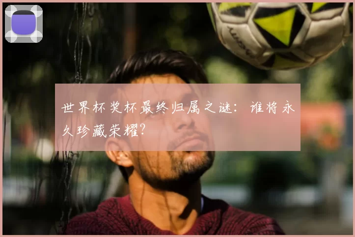 世界杯奖杯最终归属之谜：谁将永久珍藏荣耀？