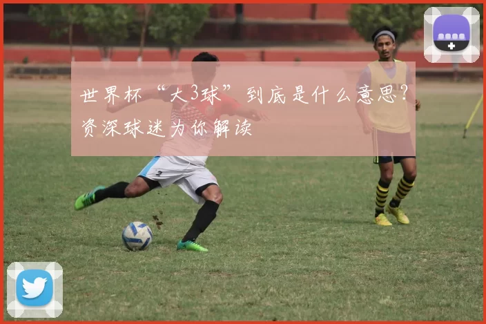 世界杯“大3球”到底是什么意思？资深球迷为你解读
