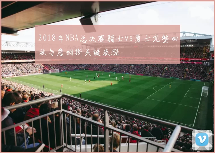 2018年NBA总决赛骑士vs勇士完整回放与詹姆斯关键表现