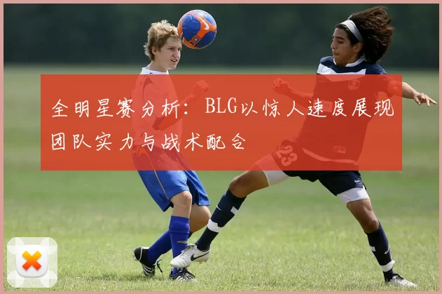全明星赛分析：BLG以惊人速度展现团队实力与战术配合