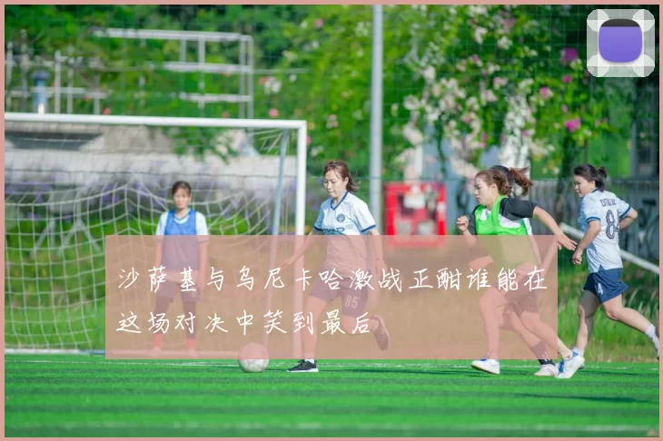 沙萨基与乌尼卡哈激战正酣谁能在这场对决中笑到最后
