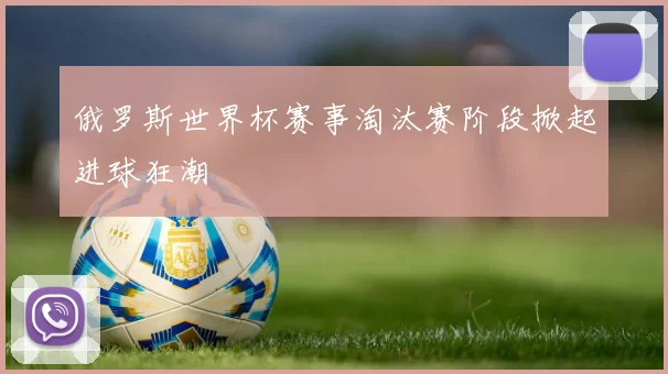 俄罗斯世界杯赛事淘汰赛阶段掀起进球狂潮