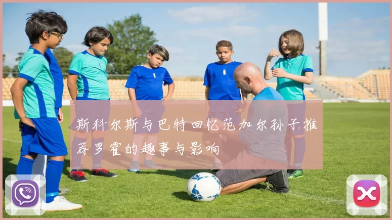 斯科尔斯与巴特回忆范加尔孙子推荐罗霍的趣事与影响