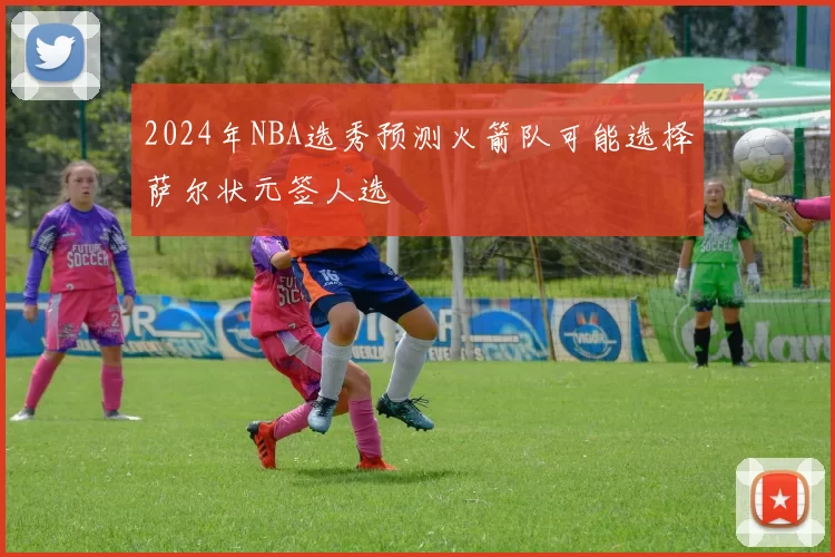 2024年NBA选秀预测火箭队可能选择萨尔状元签人选
