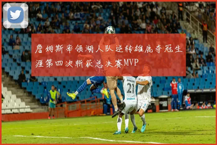 詹姆斯率领湖人队逆转雄鹿夺冠生涯第四次斩获总决赛MVP