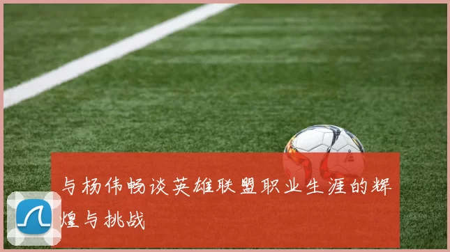 与杨伟畅谈英雄联盟职业生涯的辉煌与挑战