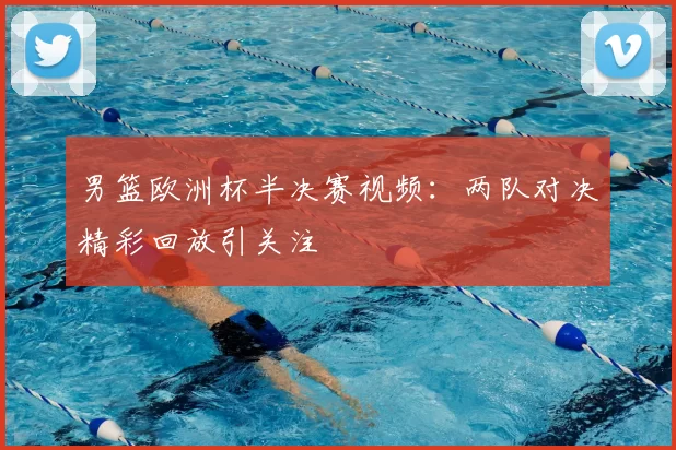 男篮欧洲杯半决赛视频：两队对决精彩回放引关注