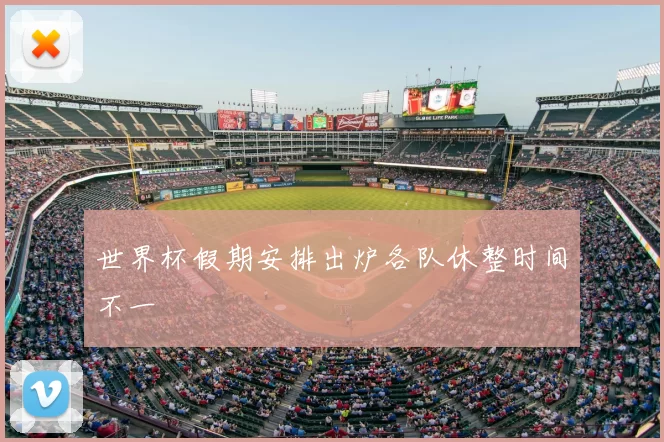 世界杯假期安排出炉各队休整时间不一
