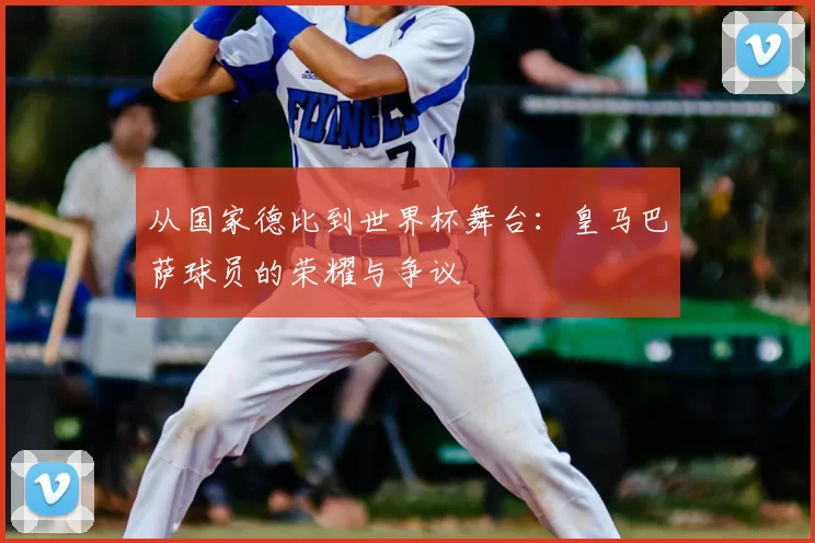 从国家德比到世界杯舞台：皇马巴萨球员的荣耀与争议