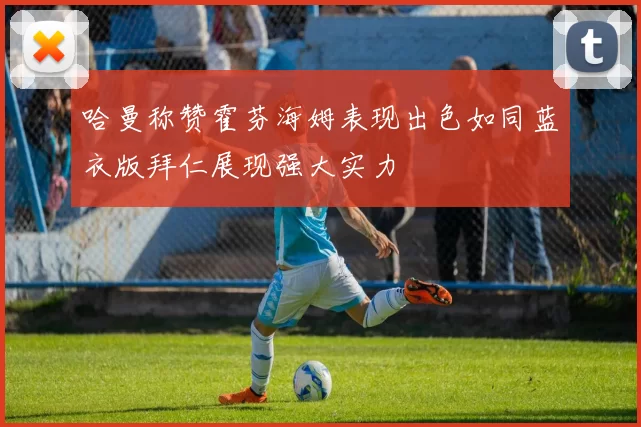 哈曼称赞霍芬海姆表现出色如同蓝衣版拜仁展现强大实力
