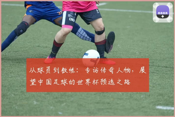 从球员到教练：专访传奇人物，展望中国足球的世界杯预选之路
