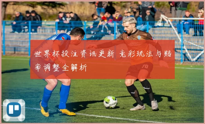 世界杯投注资讯更新 竞彩玩法与赔率调整全解析