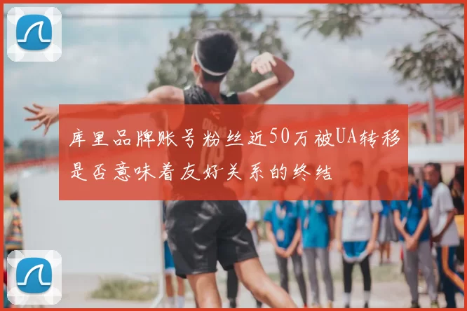 库里品牌账号粉丝近50万被UA转移是否意味着友好关系的终结