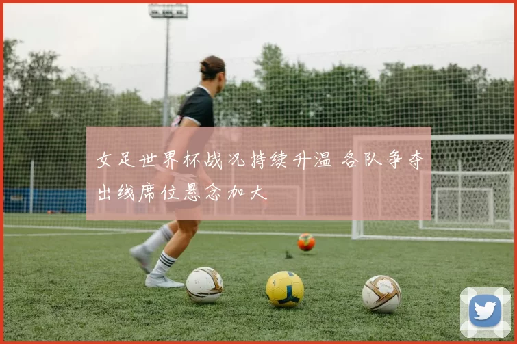 女足世界杯战况持续升温 各队争夺出线席位悬念加大