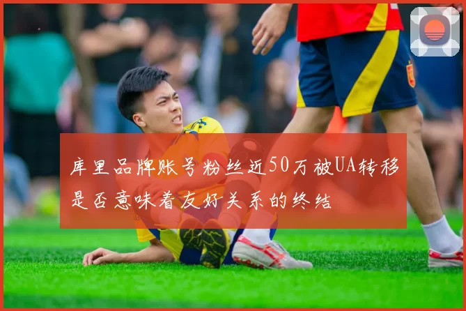 库里品牌账号粉丝近50万被UA转移是否意味着友好关系的终结