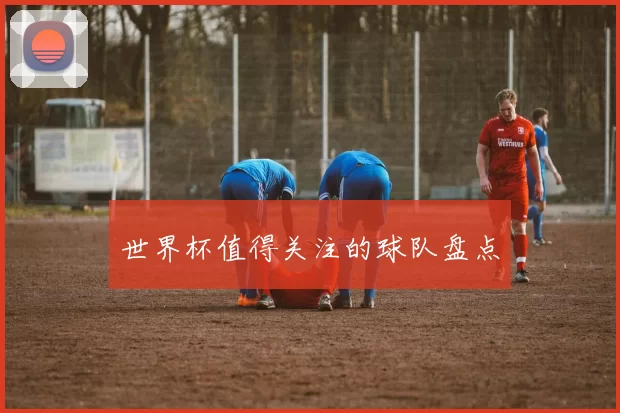 世界杯值得关注的球队盘点