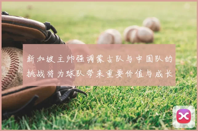 新加坡主帅强调蒙古队与中国队的挑战将为球队带来重要价值与成长机会