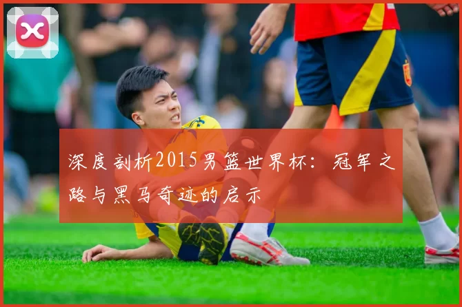 深度剖析2015男篮世界杯：冠军之路与黑马奇迹的启示