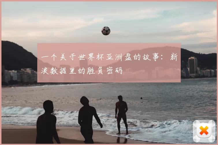 一个关于世界杯亚洲盘的故事:新浪数据里的胜负密码
