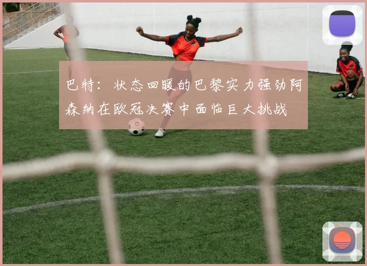 巴特:状态回暖的巴黎实力强劲阿森纳在欧冠决赛中面临巨大挑战