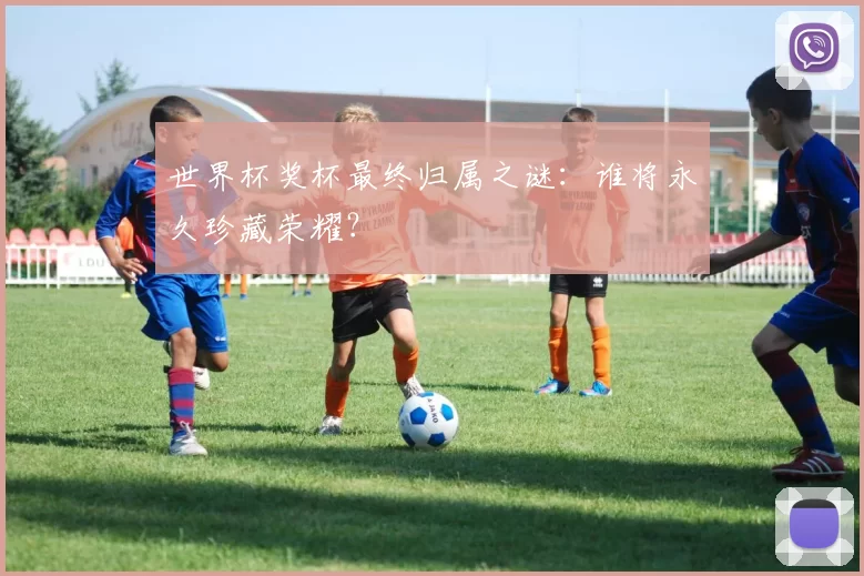 世界杯奖杯最终归属之谜：谁将永久珍藏荣耀？