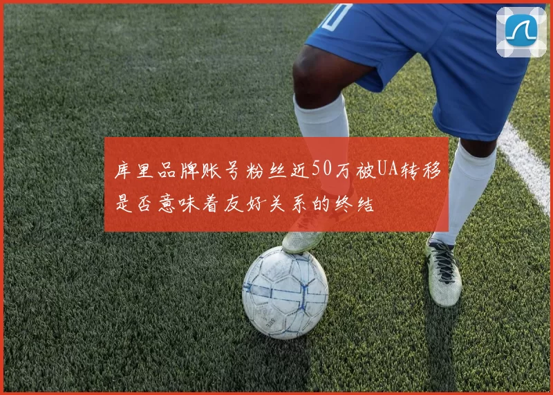 库里品牌账号粉丝近50万被UA转移是否意味着友好关系的终结