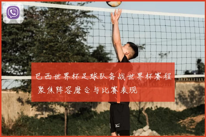 巴西世界杯足球队备战世界杯赛程 聚焦阵容磨合与比赛表现