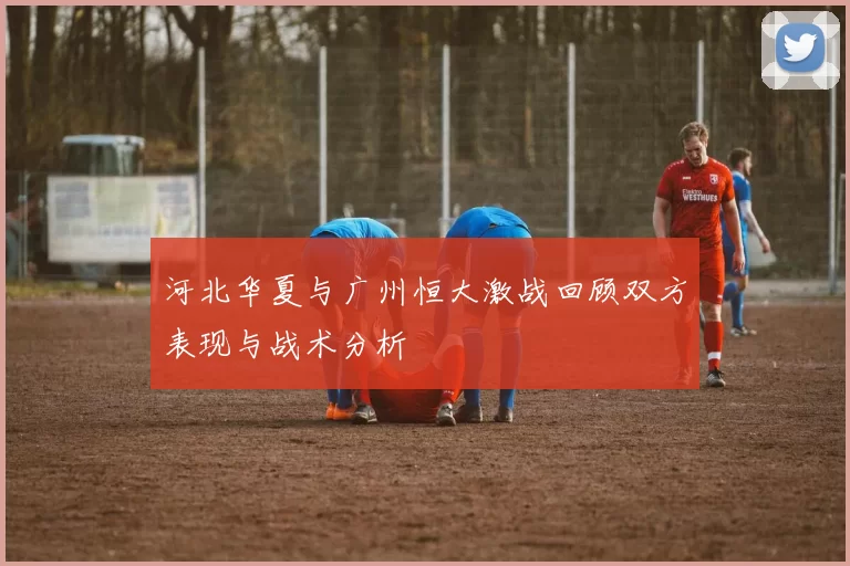 河北华夏与广州恒大激战回顾双方表现与战术分析