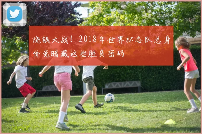 烧钱大战!2018年世界杯各队总身价竟暗藏这些胜负密码