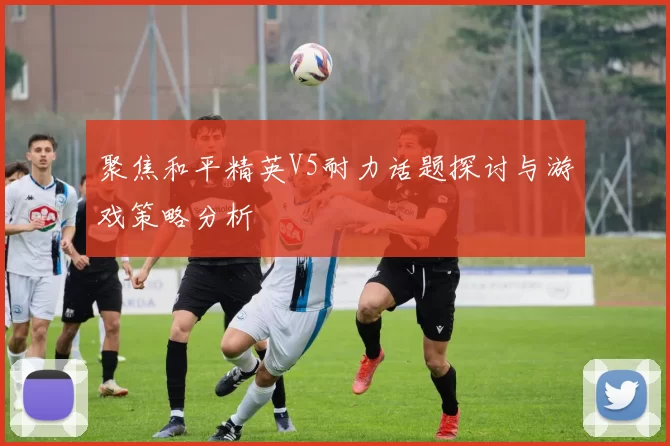 聚焦和平精英V5耐力话题探讨与游戏策略分析