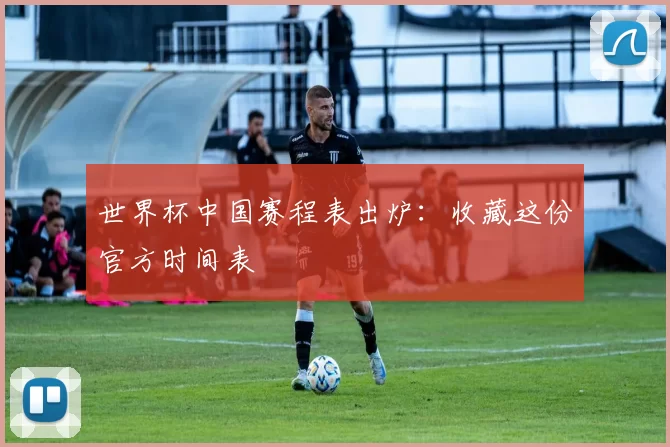 世界杯中国赛程表出炉：收藏这份官方时间表