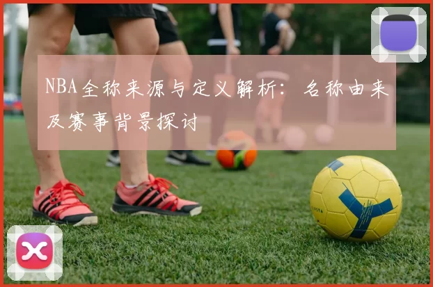 NBA全称来源与定义解析:名称由来及赛事背景探讨