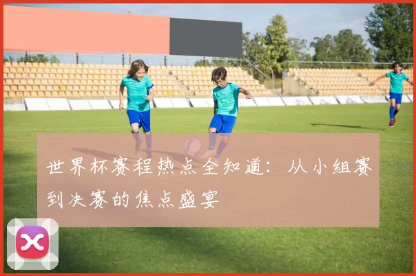 世界杯赛程热点全知道：从小组赛到决赛的焦点盛宴