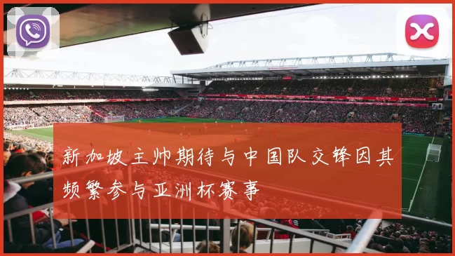 新加坡主帅期待与中国队交锋因其频繁参与亚洲杯赛事