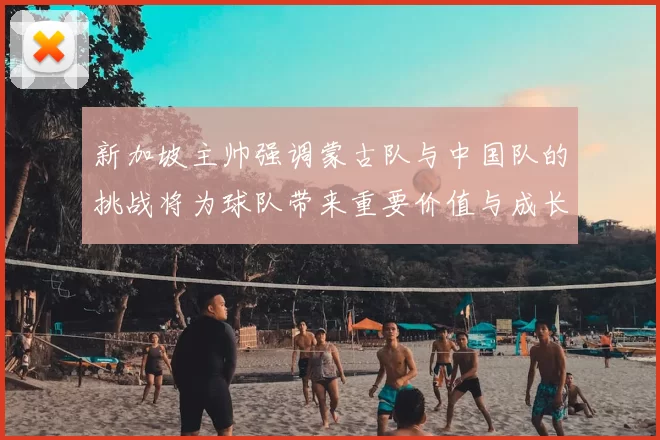 新加坡主帅强调蒙古队与中国队的挑战将为球队带来重要价值与成长机会