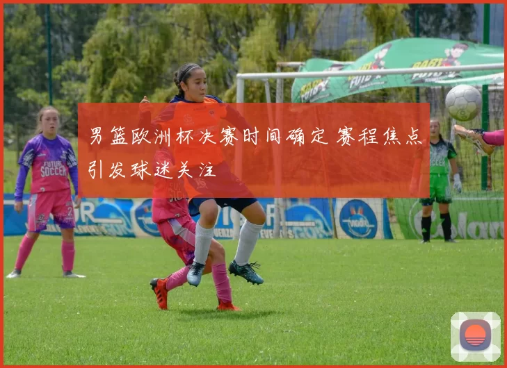 男篮欧洲杯决赛时间确定 赛程焦点引发球迷关注