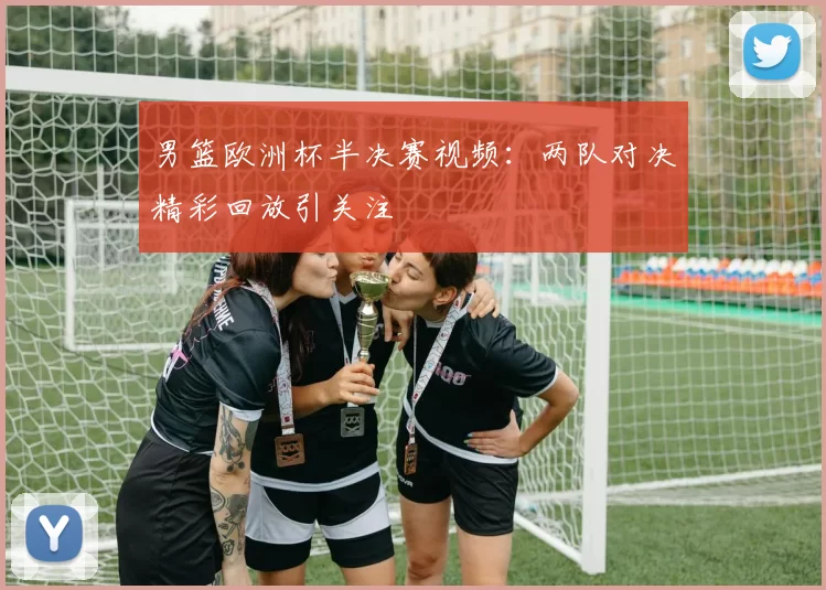 男篮欧洲杯半决赛视频：两队对决精彩回放引关注