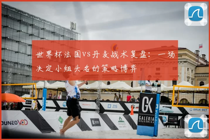 世界杯法国vs丹麦战术复盘：一场决定小组头名的策略博弈