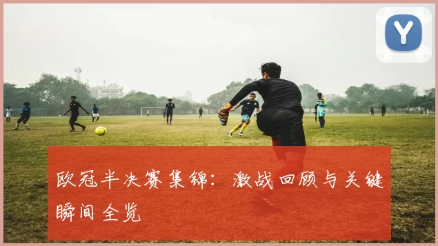 欧冠半决赛集锦：激战回顾与关键瞬间全览