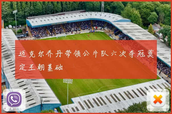 迈克尔乔丹带领公牛队六次夺冠奠定王朝基础