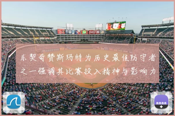 东契奇赞斯玛特为历史最佳防守者之一强调其比赛投入精神与影响力
