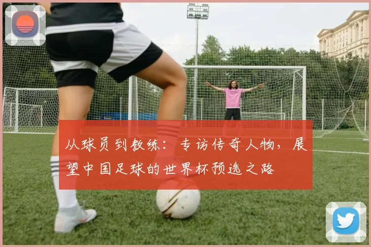 从球员到教练：专访传奇人物，展望中国足球的世界杯预选之路