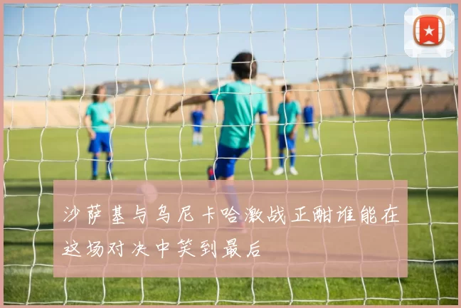 沙萨基与乌尼卡哈激战正酣谁能在这场对决中笑到最后
