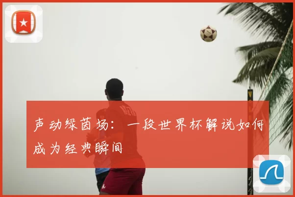 声动绿茵场:一段世界杯解说如何成为经典瞬间