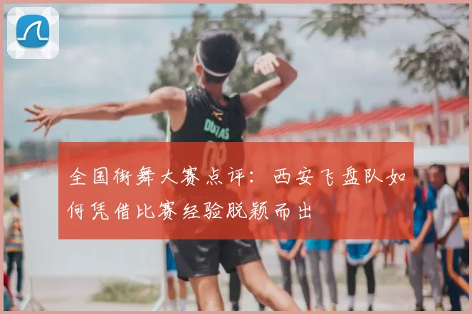 全国街舞大赛点评：西安飞盘队如何凭借比赛经验脱颖而出